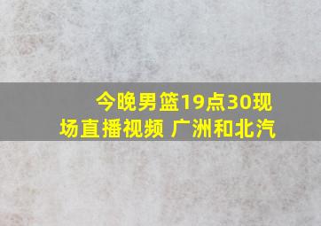 今晚男篮19点30现场直播视频 广洲和北汽